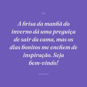 A brisa da manhã do inverno dá uma preguiça de sair da cama, mas os dias bonitos me enchem de inspiração. Seja bem-vindo!