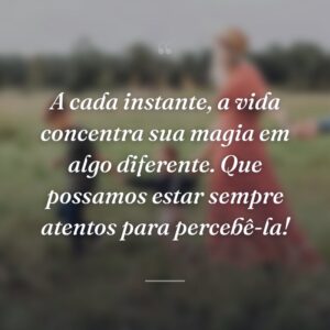 A cada instante, a vida concentra sua magia em algo diferente. Que possamos estar sempre atentos para percebê-la!