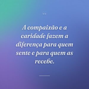 A compaixão e a caridade fazem a diferença para quem sente e para quem as recebe.