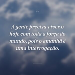 A gente precisa viver o hoje com toda a força do mundo, pois o amanhã é uma interrogação.