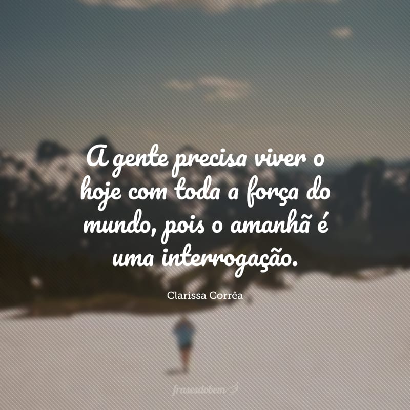 A gente precisa viver o hoje com toda a força do mundo, pois o amanhã é uma interrogação.