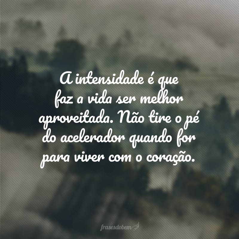 A intensidade é que faz a vida ser melhor aproveitada. Não tire o pé do acelerador quando for para viver com o coração.