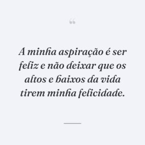 A minha aspiração é ser feliz e não deixar que os altos e baixos da vida tirem minha felicidade.