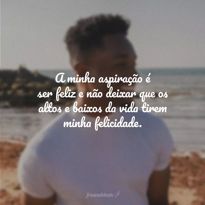 A minha aspiração é ser feliz e não deixar que os altos e baixos da vida tirem minha felicidade.