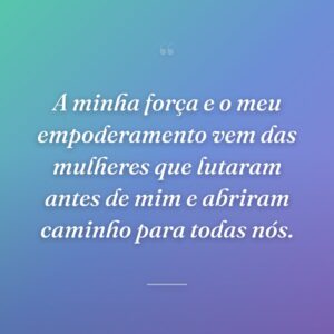 A minha força e o meu empoderamento vem das mulheres que lutaram antes de mim e abriram caminho para todas nós.