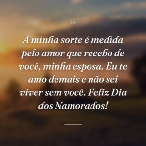 A minha sorte é medida pelo amor que recebo de você, minha esposa. Eu te amo demais e não sei viver sem você. Feliz Dia dos Namorados!