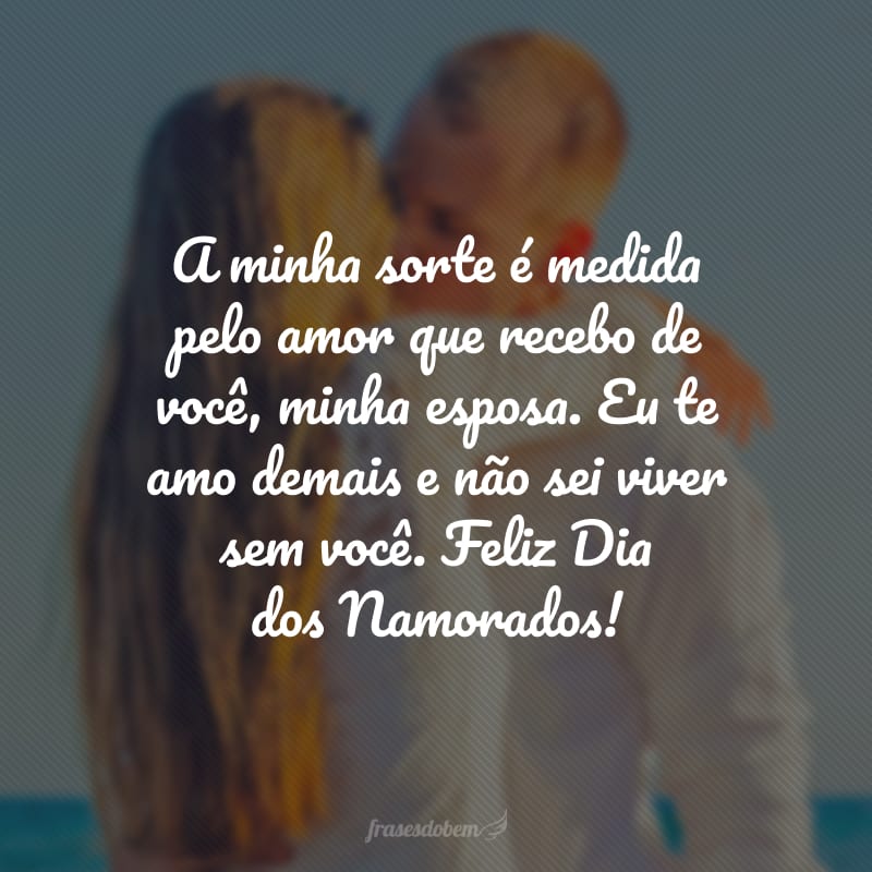 A minha sorte é medida pelo amor que recebo de você, minha esposa. Eu te amo demais e não sei viver sem você. Feliz Dia dos Namorados!