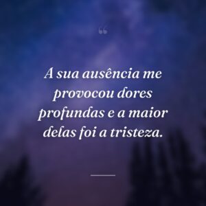 A sua ausência me provocou dores profundas e a maior delas foi a tristeza.