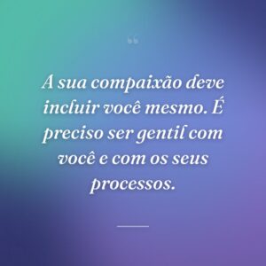 A sua compaixão deve incluir você mesmo. É preciso ser gentil com você e com os seus processos.