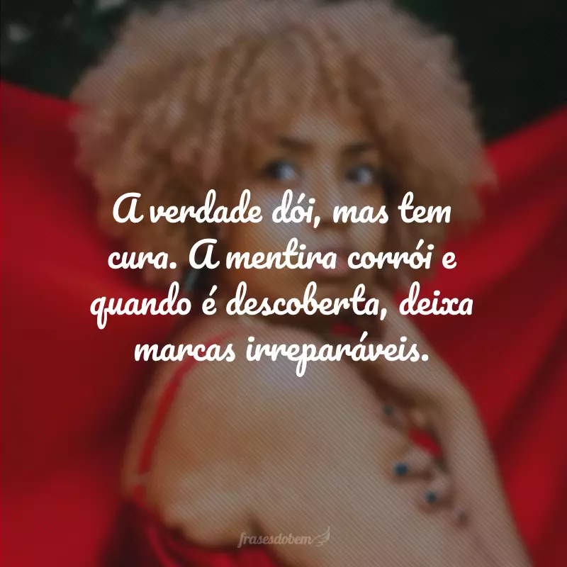 A verdade dói, mas tem cura. A mentira corrói e quando é descoberta, deixa marcas irreparáveis.