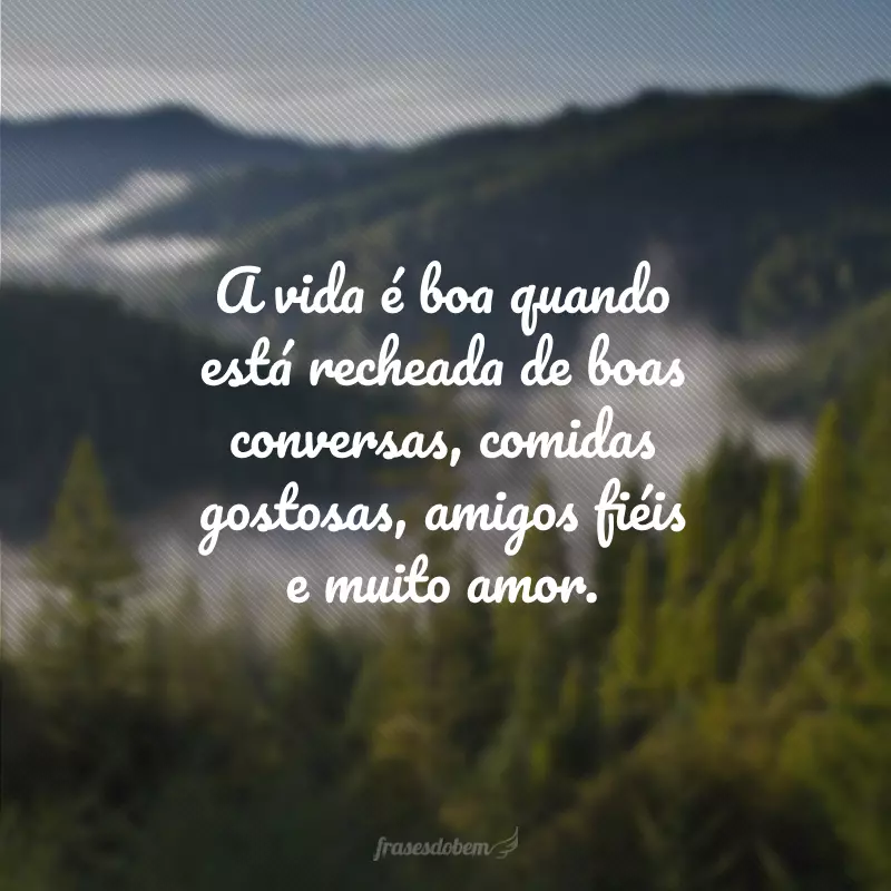 A vida é boa quando está recheada de boas conversas, comidas gostosas, amigos fiéis e muito amor.