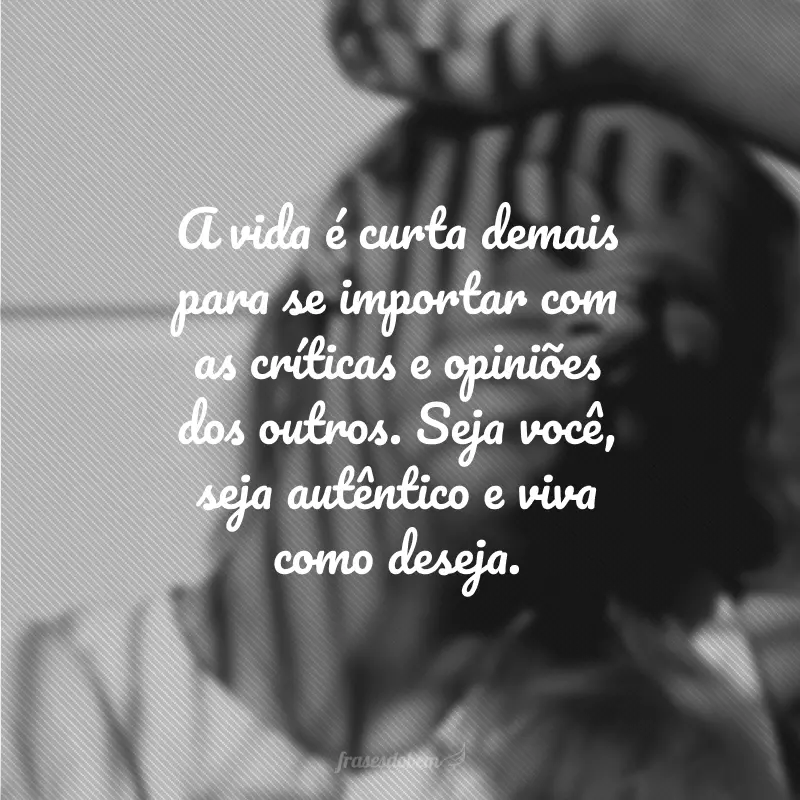 A vida é curta demais para se importar com as críticas e opiniões dos outros. Seja você, seja autêntico e viva como deseja.