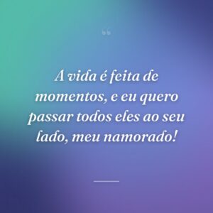 A vida é feita de momentos, e eu quero passar todos eles ao seu lado, meu namorado!