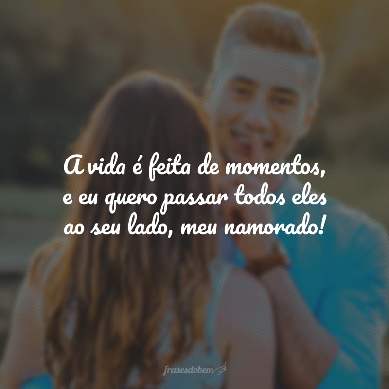 A vida é feita de momentos, e eu quero passar todos eles ao seu lado, meu namorado!