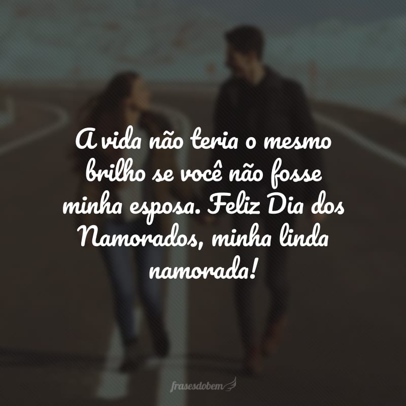 A vida não teria o mesmo brilho se você não fosse minha esposa. Feliz Dia dos Namorados, minha linda namorada!