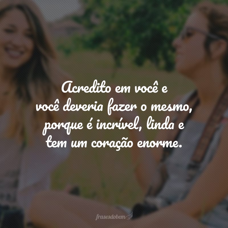 Acredito em você e você deveria fazer o mesmo, porque é incrível, linda e tem um coração enorme.