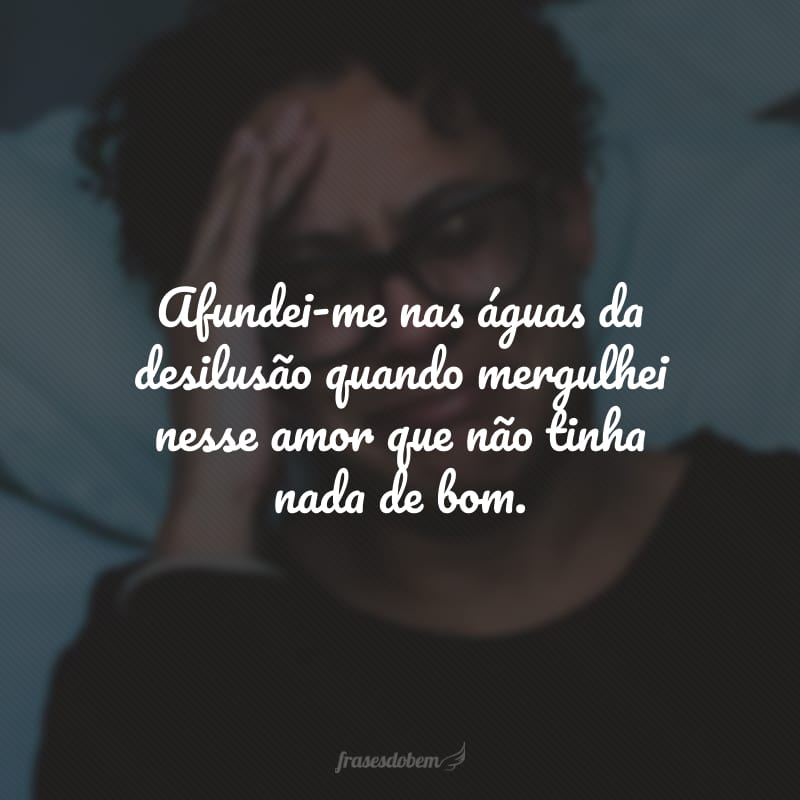 Afundei-me nas águas da desilusão quando mergulhei nesse amor que não tinha nada de bom.