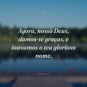 Agora, nosso Deus, damos-te graças, e louvamos o teu glorioso nome.
