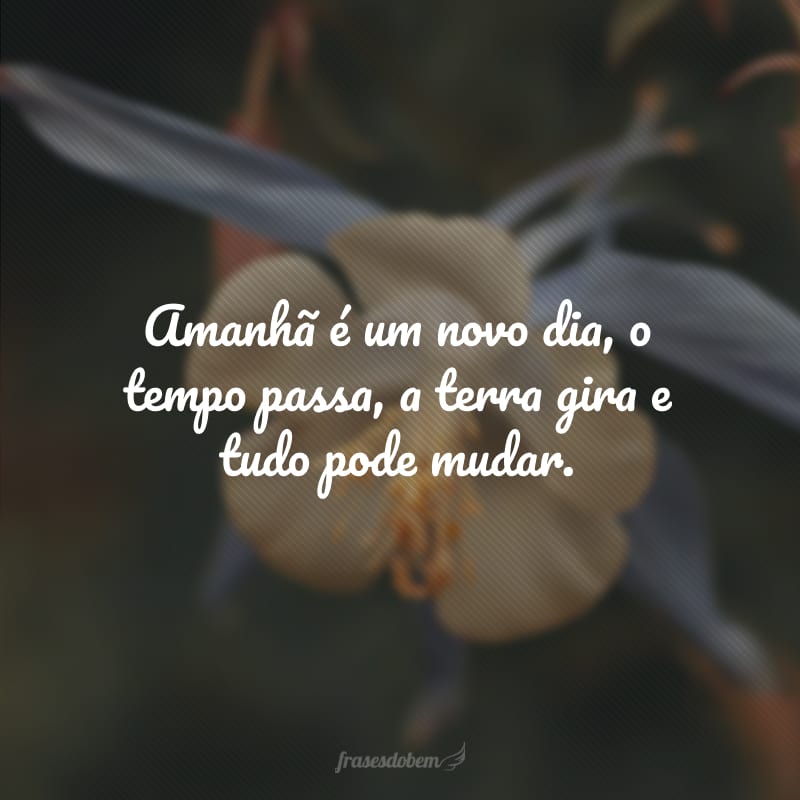 Amanhã é um novo dia, o tempo passa, a terra gira e tudo pode mudar.