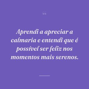Aprendi a apreciar a calmaria e entendi que é possível ser feliz nos momentos mais serenos.