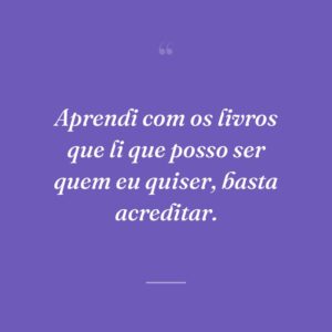 Aprendi com os livros que li que posso ser quem eu quiser, basta acreditar.