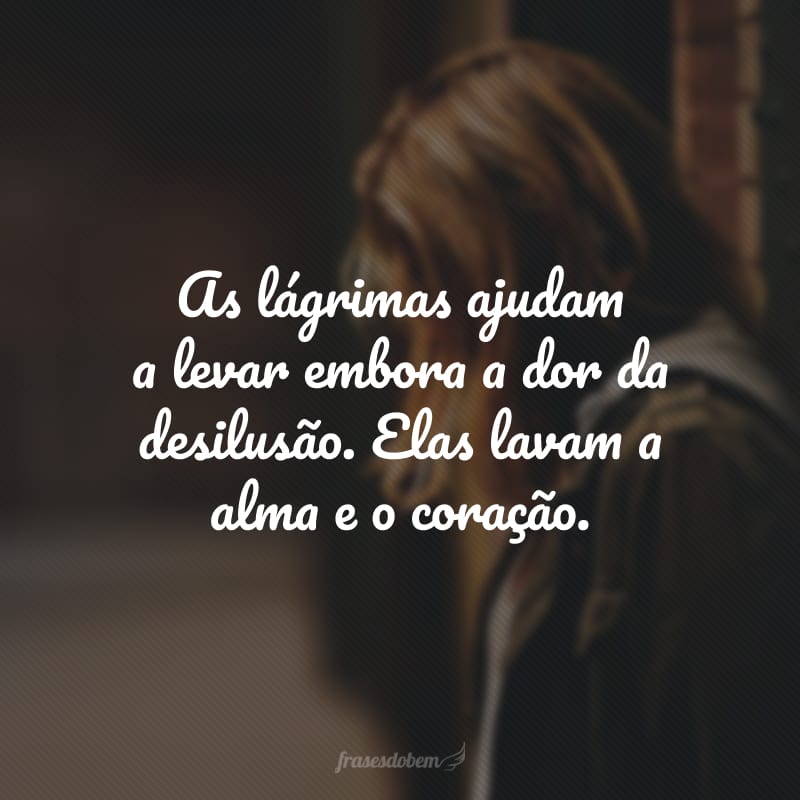 As lágrimas ajudam a levar embora a dor da desilusão. Elas lavam a alma e o coração.