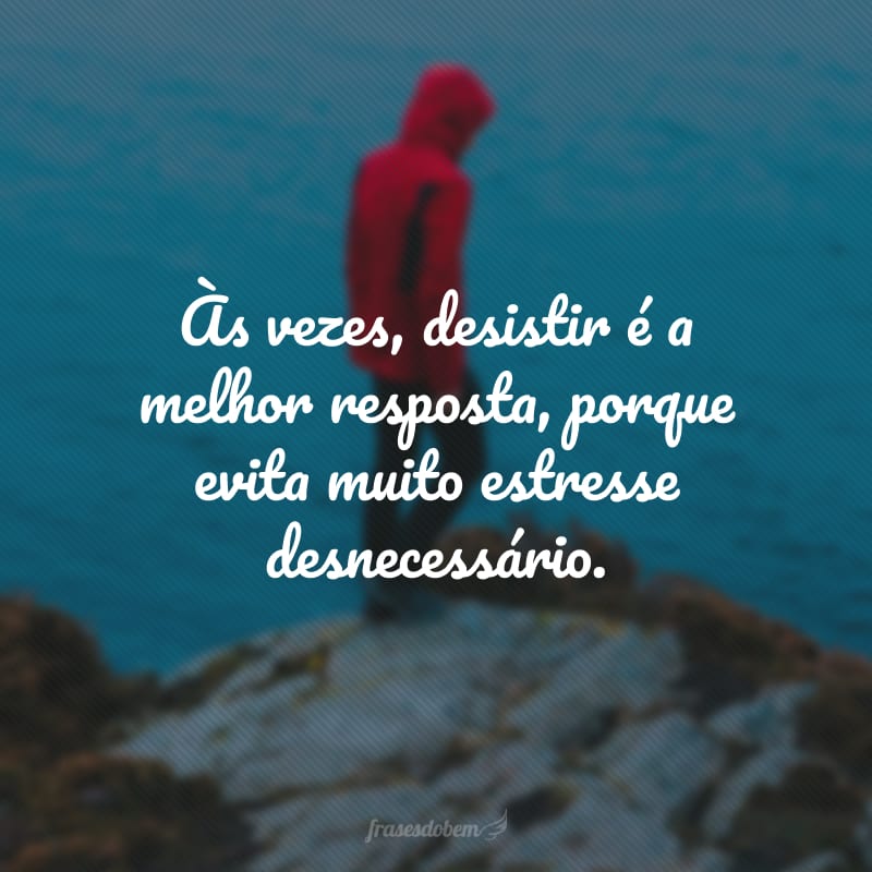 Às vezes, desistir é a melhor resposta, porque evita muito estresse desnecessário.