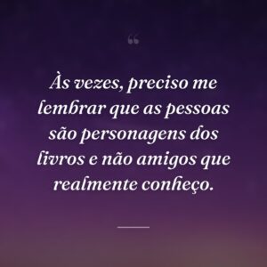 Às vezes, preciso me lembrar que as pessoas são personagens dos livros e não amigos que realmente conheço.