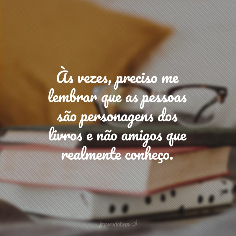 Às vezes, preciso me lembrar que as pessoas são personagens dos livros e não amigos que realmente conheço.