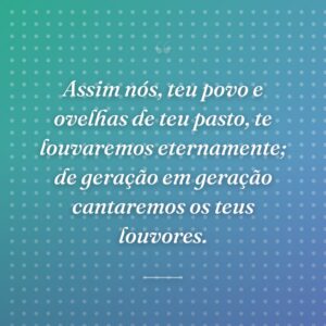 Assim nós, teu povo e ovelhas de teu pasto, te louvaremos eternamente; de geração em geração cantaremos os teus louvores.