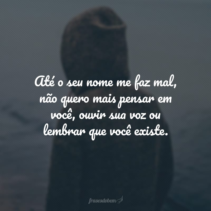 Até o seu nome me faz mal, não quero mais pensar em você, ouvir sua voz ou lembrar que você existe.