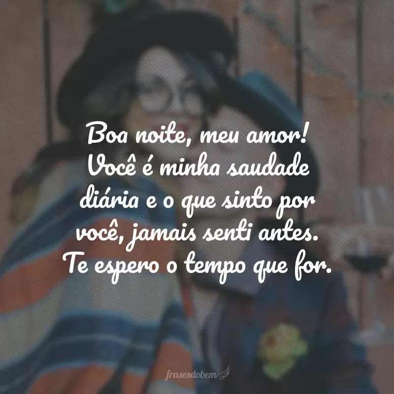 Boa noite, meu amor! Você é minha saudade diária e o que sinto por você, jamais senti antes. Te espero o tempo que for.