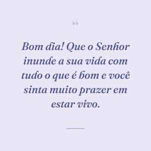 Bom dia! Que o Senhor inunde a sua vida com tudo o que é bom e você sinta muito prazer em estar vivo.