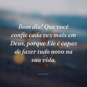 Bom dia! Que você confie cada vez mais em Deus, porque Ele é capaz de fazer tudo novo na sua vida.