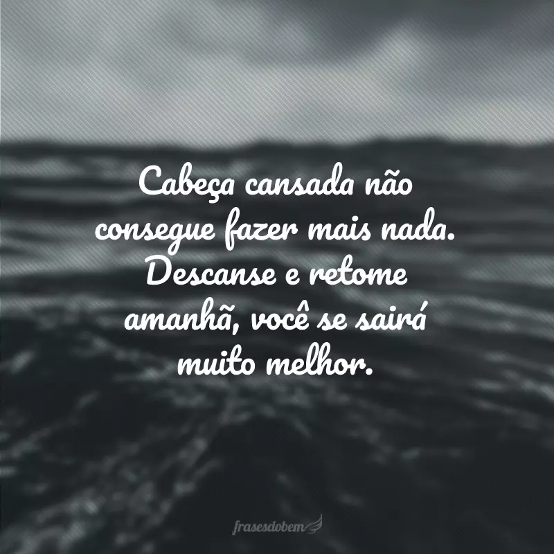 Cabeça cansada não consegue fazer mais nada. Descanse e retome amanhã, você se sairá muito melhor.