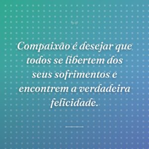 Compaixão é desejar que todos se libertem dos seus sofrimentos e encontrem a verdadeira felicidade.