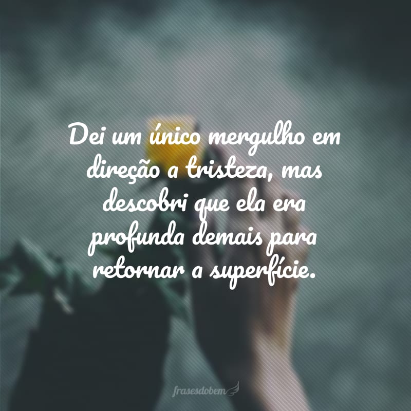 Dei um único mergulho em direção a tristeza, mas descobri que ela era profunda demais para retornar a superfície.