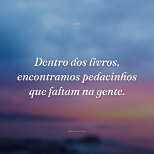 Dentro dos livros, encontramos pedacinhos que faltam na gente.