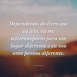 Dependendo do livro que eu leio, eu me teletransporto para um lugar diferente e eu sou uma pessoa diferente.