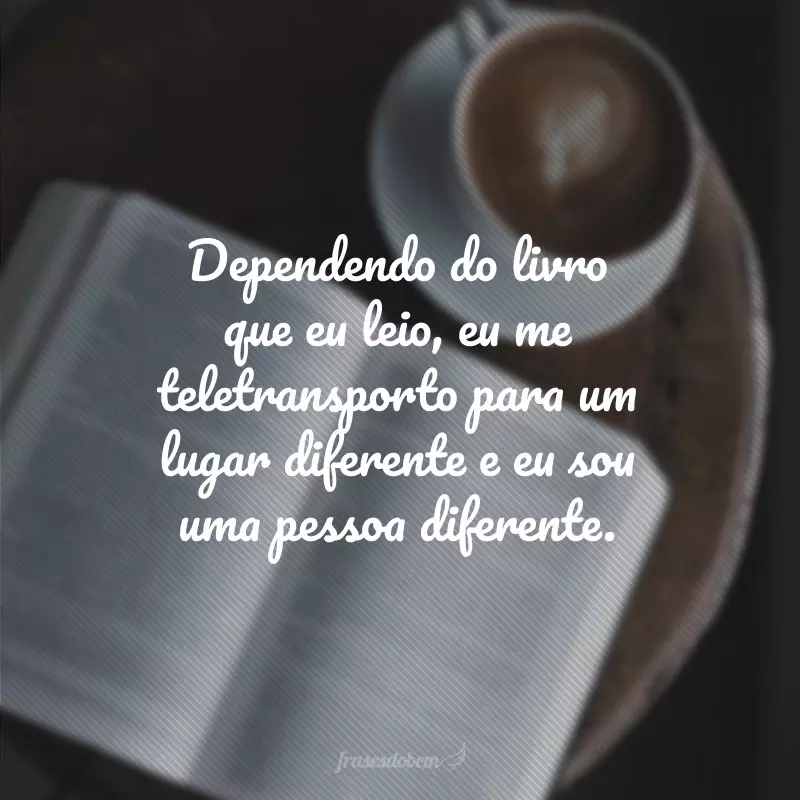 Dependendo do livro que eu leio, eu me teletransporto para um lugar diferente e eu sou uma pessoa diferente.