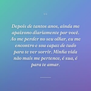 Depois de tantos anos, ainda me apaixono diariamente por você. Ao me perder no seu olhar, eu me encontro e sou capaz de tudo para te ver sorrir. Minha vida não mais me pertence, é sua, é para te amar.