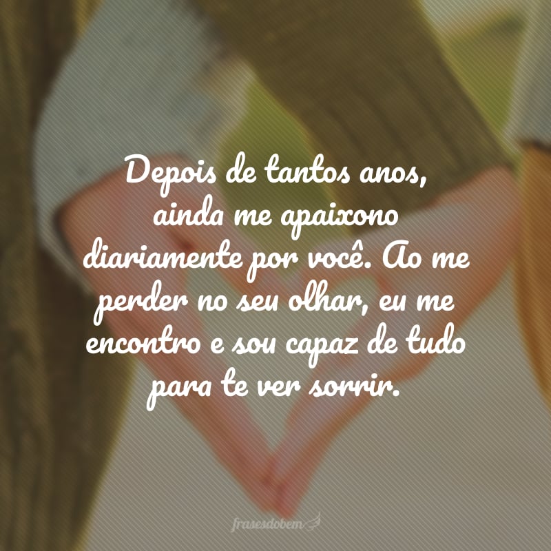 Depois de tantos anos, ainda me apaixono diariamente por você. Ao me perder no seu olhar, eu me encontro e sou capaz de tudo para te ver sorrir. Minha vida não mais me pertence, é sua, é para te amar. 