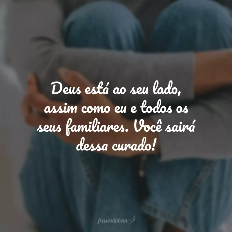 Deus está ao seu lado, assim como eu e todos os seus familiares. Você sairá dessa curado!