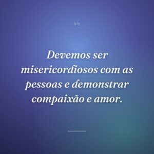 Devemos ser misericordiosos com as pessoas e demonstrar compaixão e amor.