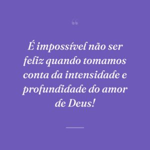 É impossível não ser feliz quando tomamos conta da intensidade e profundidade do amor de Deus!