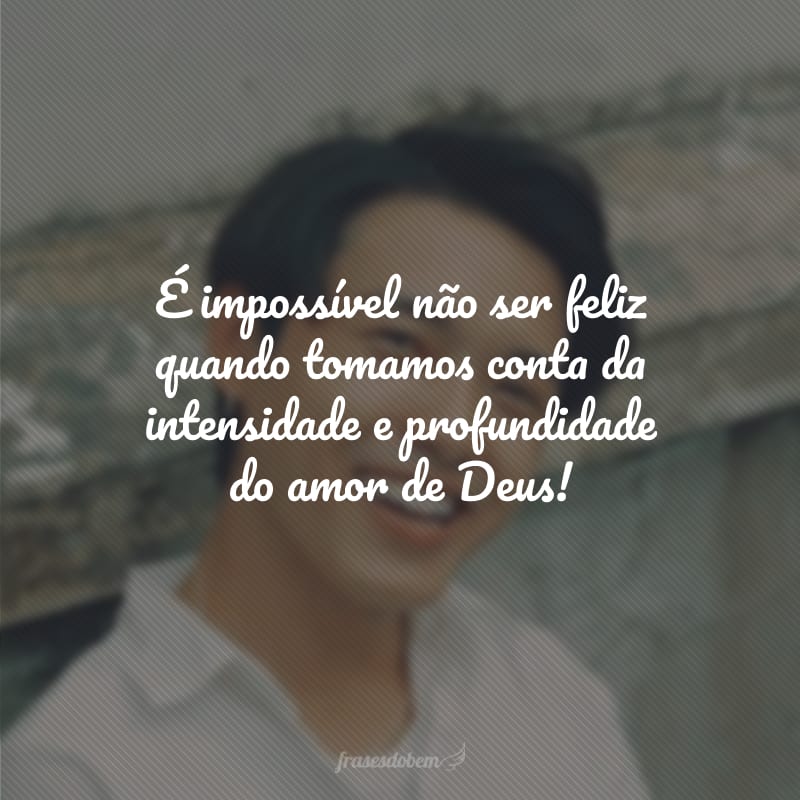 É impossível não ser feliz quando tomamos conta da intensidade e profundidade do amor de Deus!