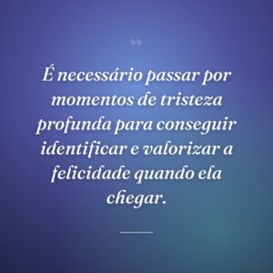É necessário passar por momentos de tristeza profunda para conseguir identificar e valorizar a felicidade quando ela chegar.