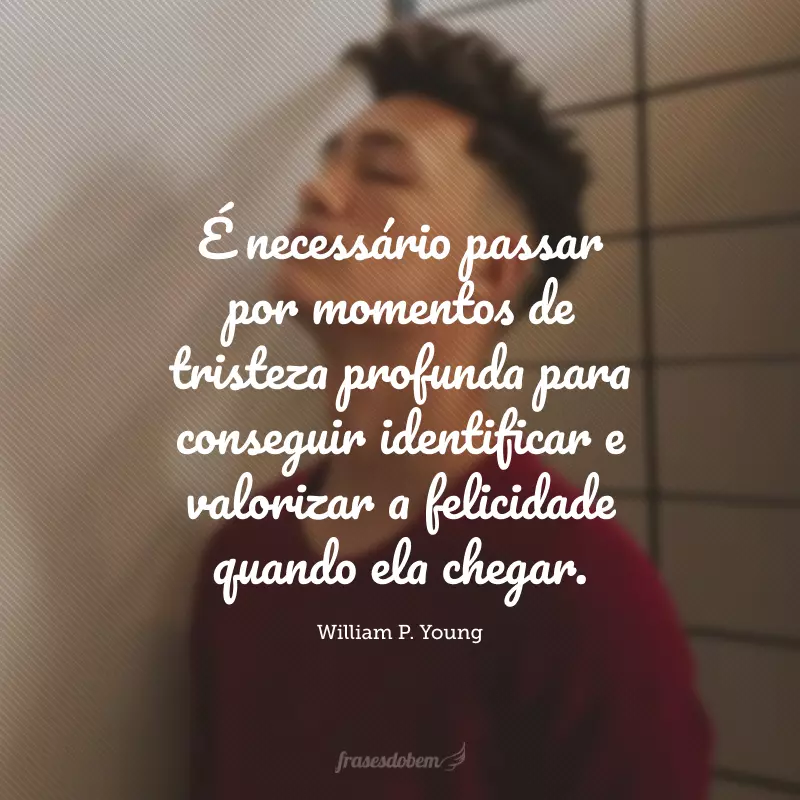 É necessário passar por momentos de tristeza profunda para conseguir identificar e valorizar a felicidade quando ela chegar.