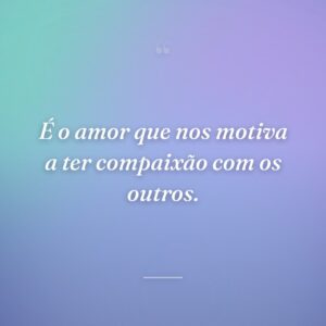 É o amor que nos motiva a ter compaixão com os outros.
