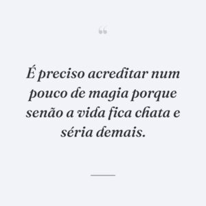 É preciso acreditar num pouco de magia porque senão a vida fica chata e séria demais.